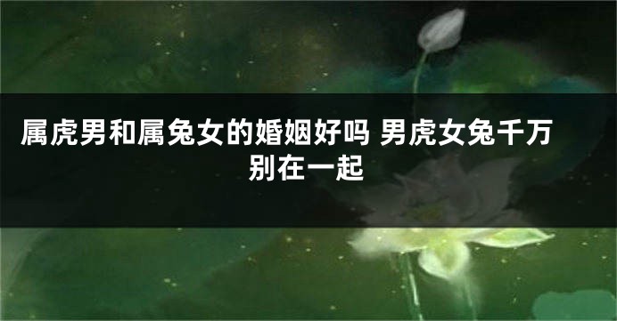 属虎男和属兔女的婚姻好吗 男虎女兔千万别在一起