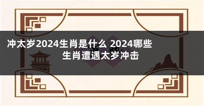 冲太岁2024生肖是什么 2024哪些生肖遭遇太岁冲击