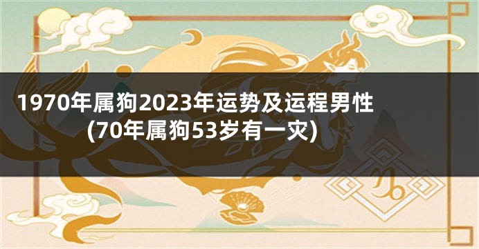1970年属狗2023年运势及运程男性(70年属狗53岁有一灾)