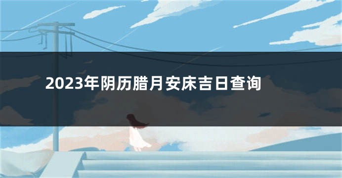 2023年阴历腊月安床吉日查询