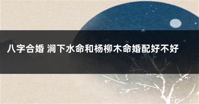 八字合婚 涧下水命和杨柳木命婚配好不好