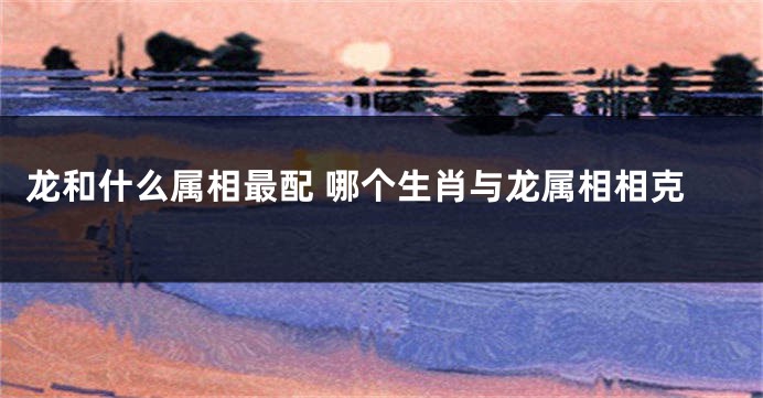 龙和什么属相最配 哪个生肖与龙属相相克