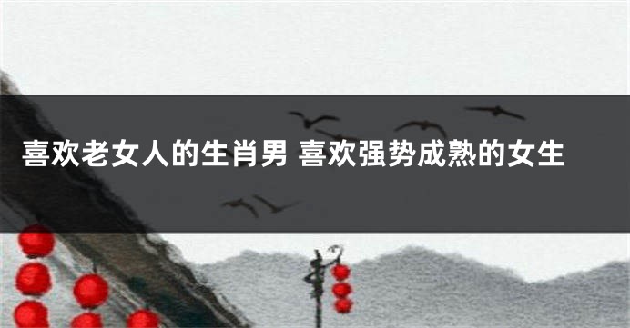 喜欢老女人的生肖男 喜欢强势成熟的女生