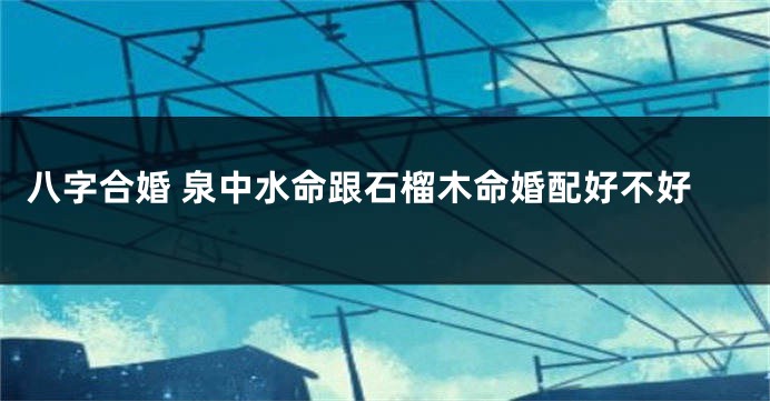 八字合婚 泉中水命跟石榴木命婚配好不好