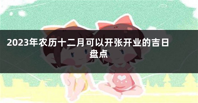 2023年农历十二月可以开张开业的吉日盘点