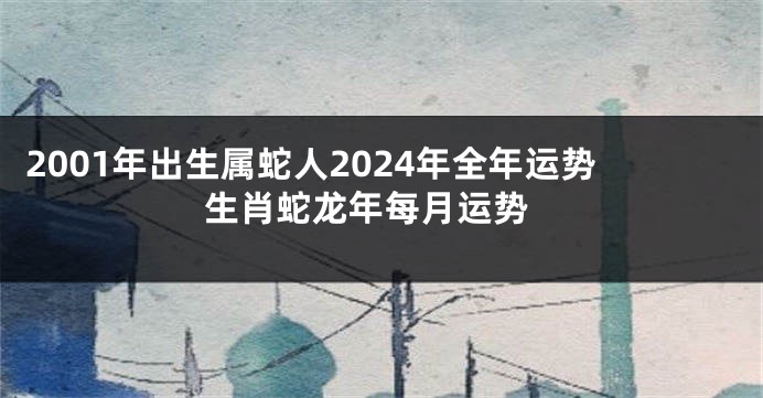 2001年出生属蛇人2024年全年运势 生肖蛇龙年每月运势