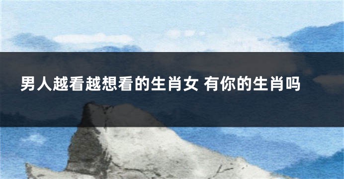男人越看越想看的生肖女 有你的生肖吗