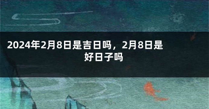 2024年2月8日是吉日吗，2月8日是好日子吗