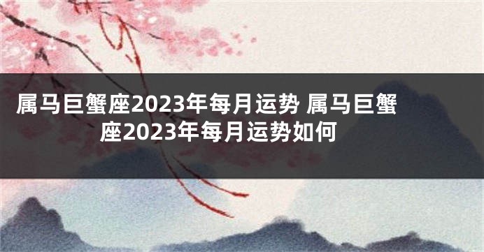 属马巨蟹座2023年每月运势 属马巨蟹座2023年每月运势如何