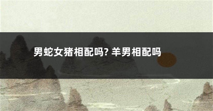 男蛇女猪相配吗? 羊男相配吗