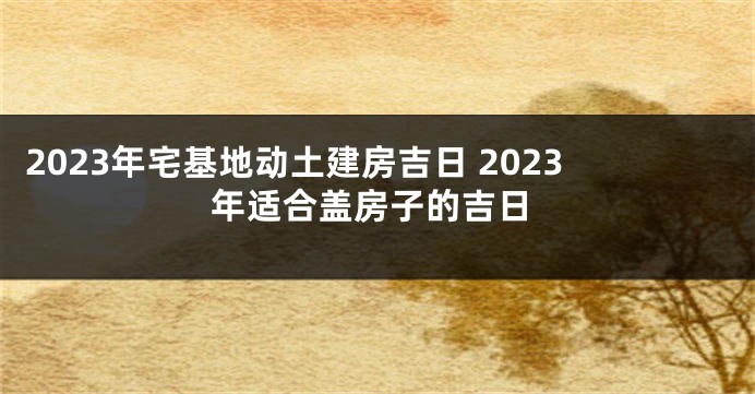 2023年宅基地动土建房吉日 2023年适合盖房子的吉日