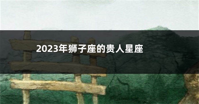 2023年狮子座的贵人星座