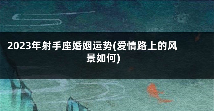 2023年射手座婚姻运势(爱情路上的风景如何)