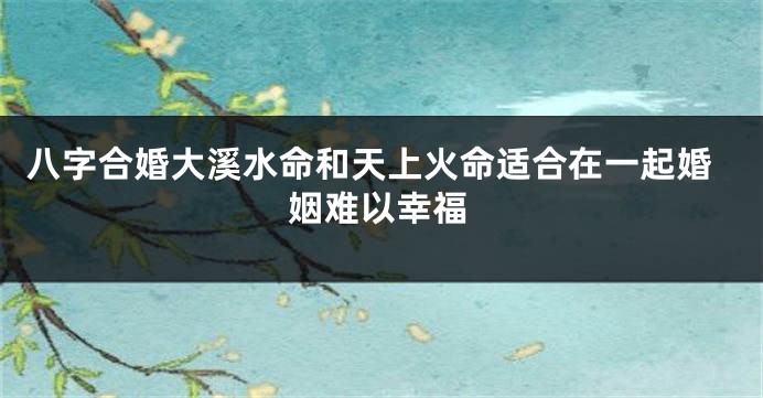 八字合婚大溪水命和天上火命适合在一起婚姻难以幸福
