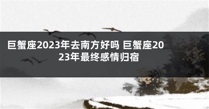 巨蟹座2023年去南方好吗 巨蟹座2023年最终感情归宿