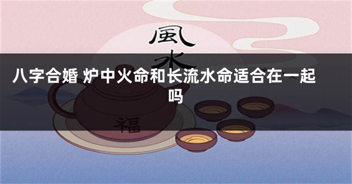 八字合婚 炉中火命和长流水命适合在一起吗