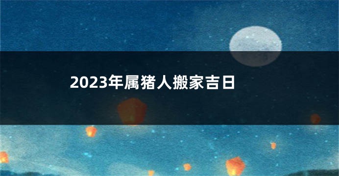 2023年属猪人搬家吉日