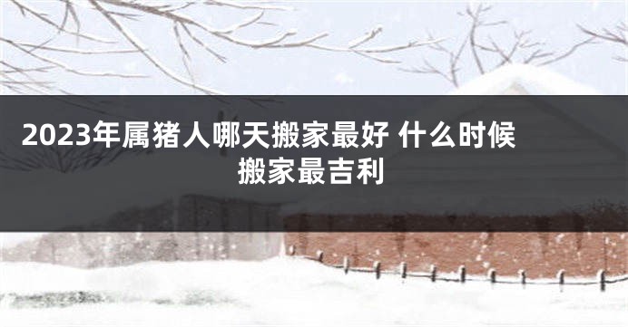 2023年属猪人哪天搬家最好 什么时候搬家最吉利