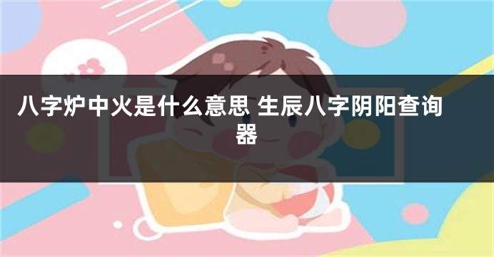 八字炉中火是什么意思 生辰八字阴阳查询器