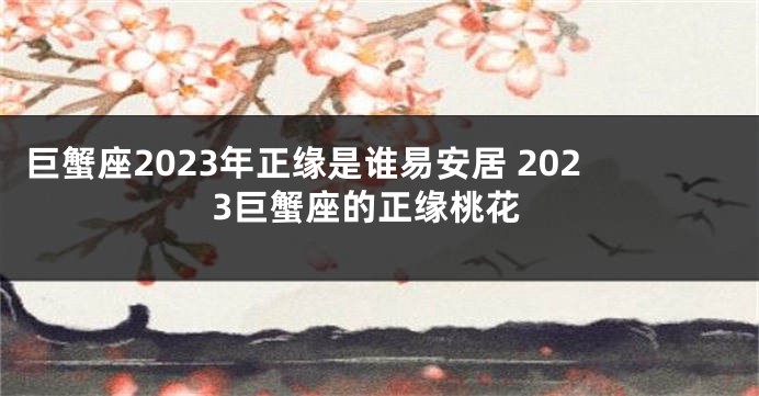 巨蟹座2023年正缘是谁易安居 2023巨蟹座的正缘桃花