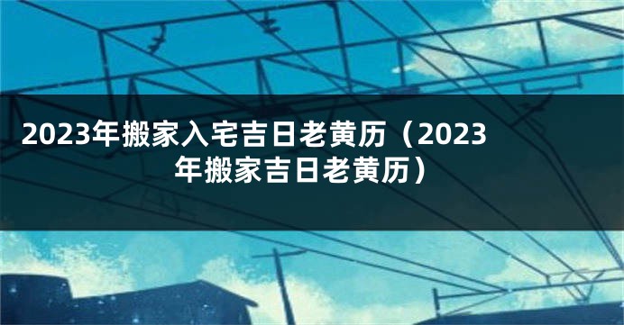 2023年搬家入宅吉日老黄历（2023年搬家吉日老黄历）
