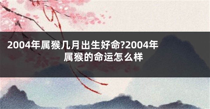 2004年属猴几月出生好命?2004年属猴的命运怎么样