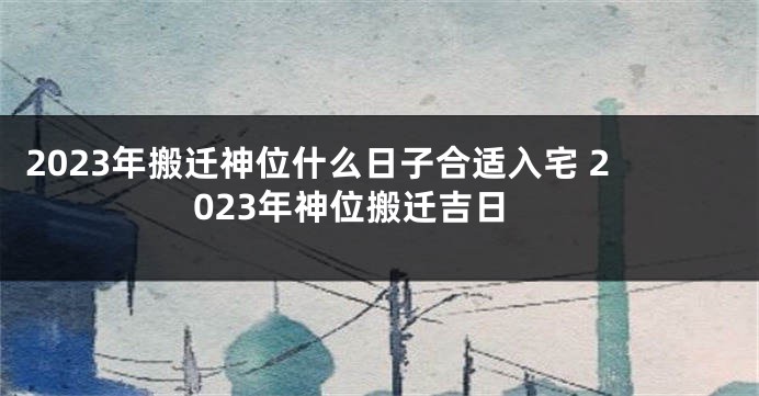 2023年搬迁神位什么日子合适入宅 2023年神位搬迁吉日