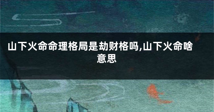 山下火命命理格局是劫财格吗,山下火命啥意思