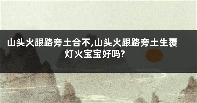 山头火跟路旁土合不,山头火跟路旁土生覆灯火宝宝好吗?