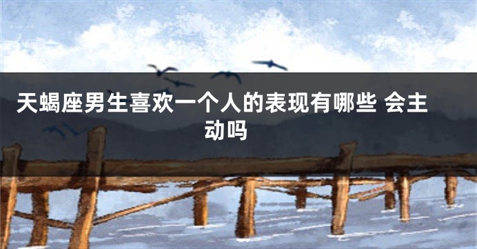 天蝎座男生喜欢一个人的表现有哪些 会主动吗 