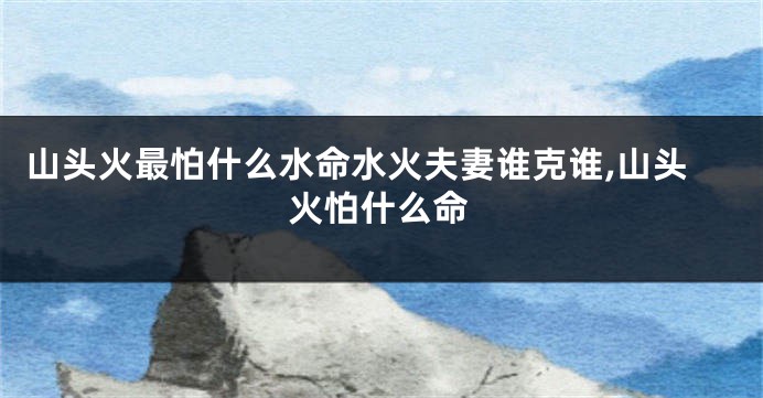 山头火最怕什么水命水火夫妻谁克谁,山头火怕什么命