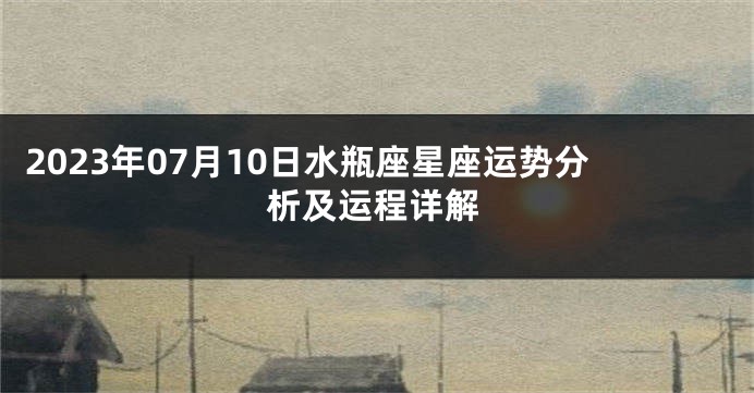 2023年07月10日水瓶座星座运势分析及运程详解