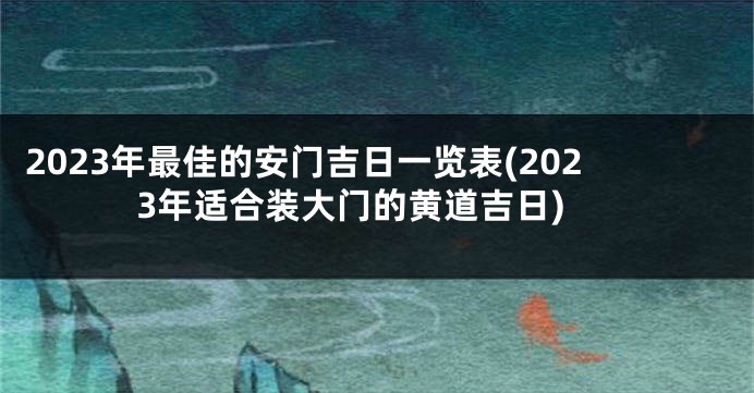 2023年最佳的安门吉日一览表(2023年适合装大门的黄道吉日)