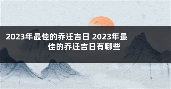 2023年最佳的乔迁吉日 2023年最佳的乔迁吉日有哪些