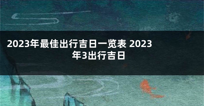 2023年最佳出行吉日一览表 2023年3出行吉日