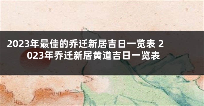 2023年最佳的乔迁新居吉日一览表 2023年乔迁新居黄道吉日一览表