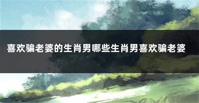 喜欢骗老婆的生肖男哪些生肖男喜欢骗老婆