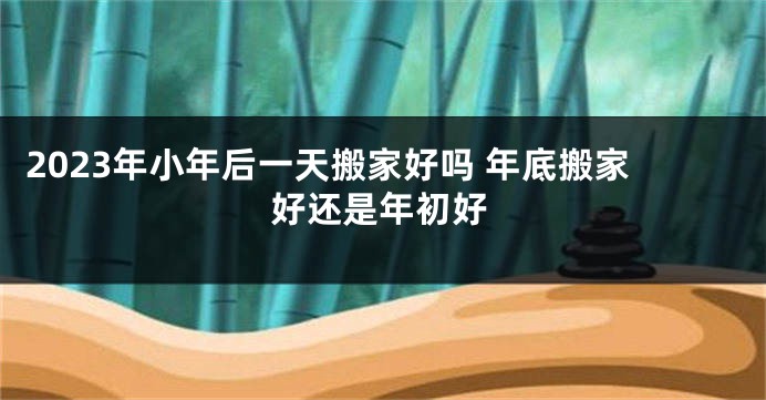 2023年小年后一天搬家好吗 年底搬家好还是年初好
