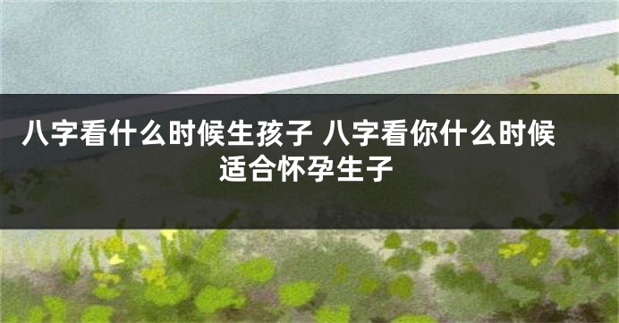 八字看什么时候生孩子 八字看你什么时候适合怀孕生子