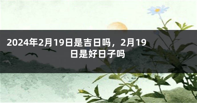 2024年2月19日是吉日吗，2月19日是好日子吗
