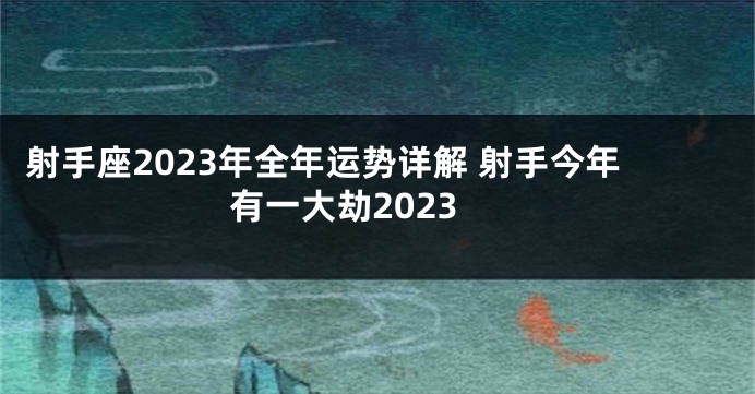 射手座2023年全年运势详解 射手今年有一大劫2023