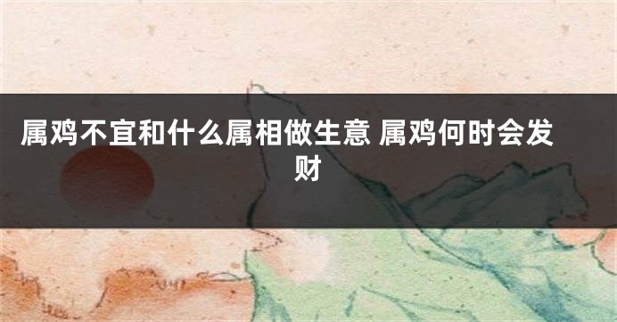 属鸡不宜和什么属相做生意 属鸡何时会发财