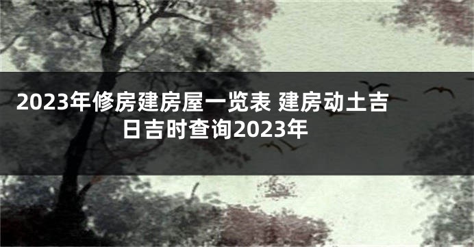 2023年修房建房屋一览表 建房动土吉日吉时查询2023年