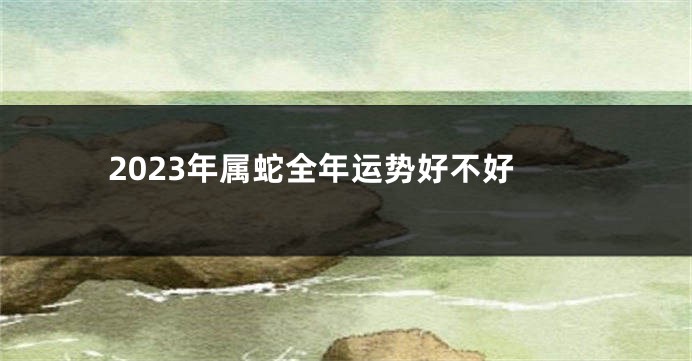 2023年属蛇全年运势好不好