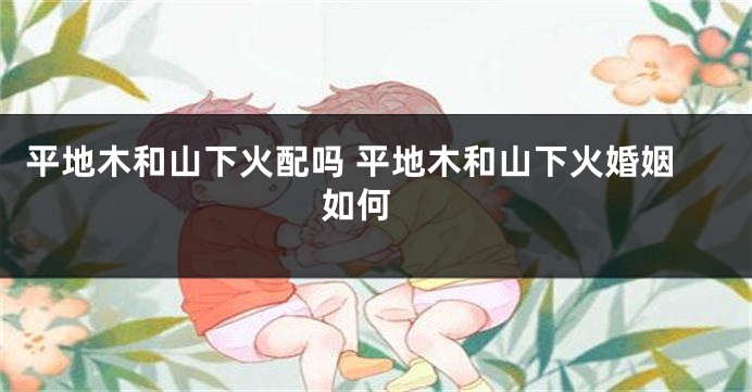 平地木和山下火配吗 平地木和山下火婚姻如何 