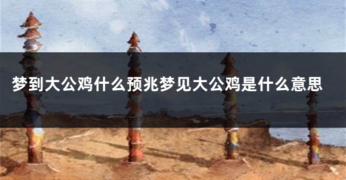 梦到大公鸡什么预兆梦见大公鸡是什么意思