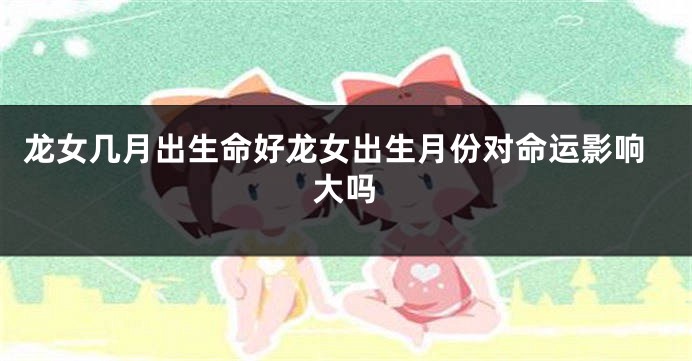 龙女几月出生命好龙女出生月份对命运影响大吗