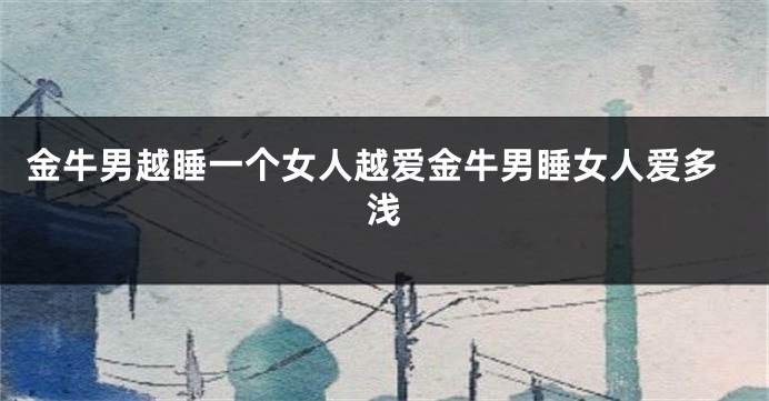金牛男越睡一个女人越爱金牛男睡女人爱多浅