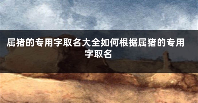 属猪的专用字取名大全如何根据属猪的专用字取名