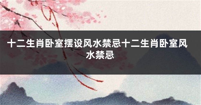 十二生肖卧室摆设风水禁忌十二生肖卧室风水禁忌